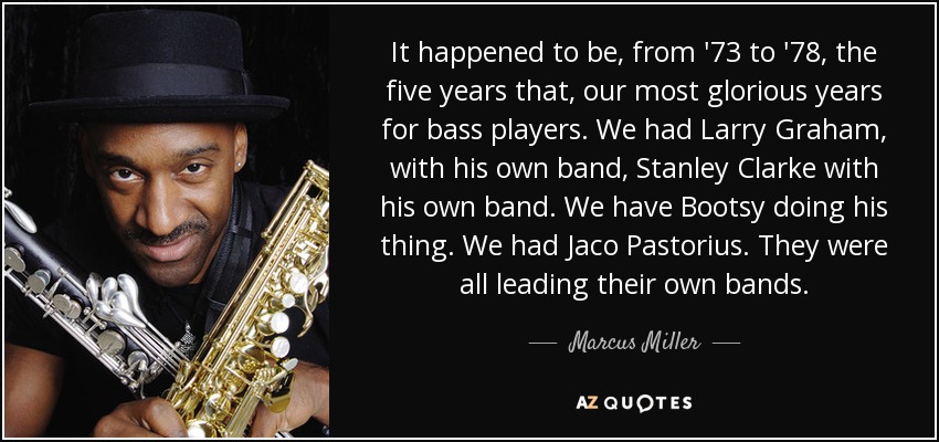 It happened to be, from '73 to '78, the five years that, our most glorious years for bass players. We had Larry Graham, with his own band, Stanley Clarke with his own band. We have Bootsy doing his thing. We had Jaco Pastorius. They were all leading their own bands. - Marcus Miller