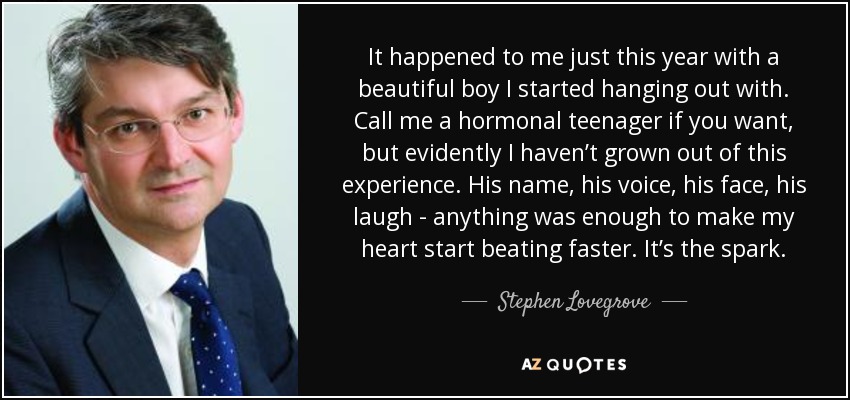 It happened to me just this year with a beautiful boy I started hanging out with. Call me a hormonal teenager if you want, but evidently I haven’t grown out of this experience. His name, his voice, his face, his laugh - anything was enough to make my heart start beating faster. It’s the spark. - Stephen Lovegrove