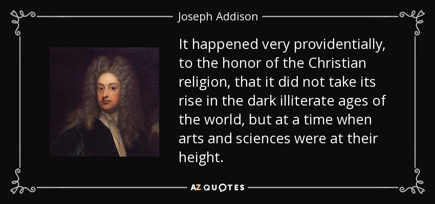 It happened very providentially, to the honor of the Christian religion, that it did not take its rise in the dark illiterate ages of the world, but at a time when arts and sciences were at their height. - Joseph Addison