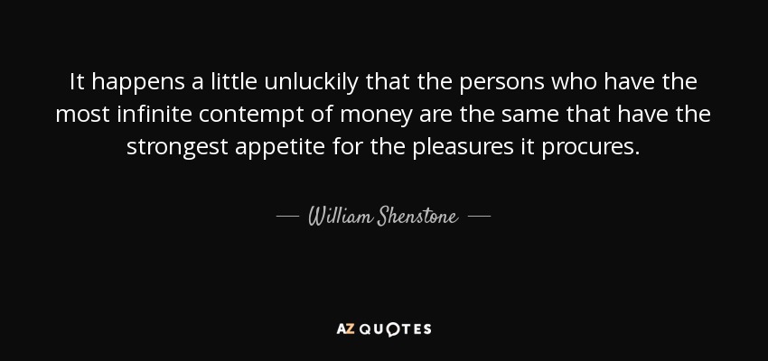 It happens a little unluckily that the persons who have the most infinite contempt of money are the same that have the strongest appetite for the pleasures it procures. - William Shenstone