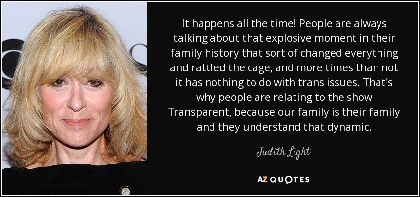 It happens all the time! People are always talking about that explosive moment in their family history that sort of changed everything and rattled the cage, and more times than not it has nothing to do with trans issues. That's why people are relating to the show Transparent, because our family is their family and they understand that dynamic. - Judith Light