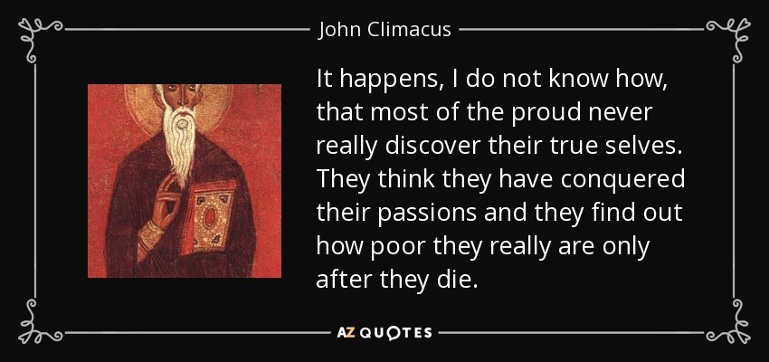 It happens, I do not know how, that most of the proud never really discover their true selves. They think they have conquered their passions and they find out how poor they really are only after they die. - John Climacus