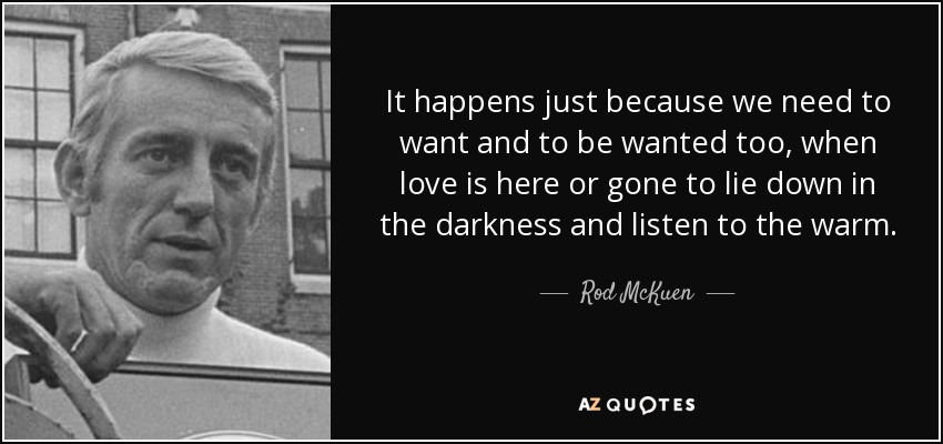 It happens just because we need to want and to be wanted too, when love is here or gone to lie down in the darkness and listen to the warm. - Rod McKuen