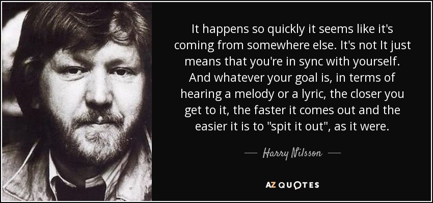 It happens so quickly it seems like it's coming from somewhere else. It's not It just means that you're in sync with yourself. And whatever your goal is, in terms of hearing a melody or a lyric, the closer you get to it, the faster it comes out and the easier it is to 