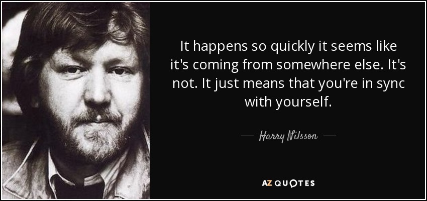 It happens so quickly it seems like it's coming from somewhere else. It's not. It just means that you're in sync with yourself. - Harry Nilsson