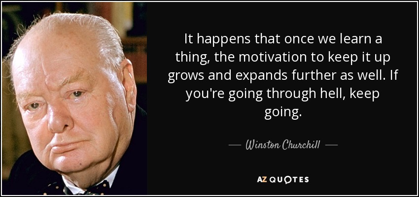 It happens that once we learn a thing, the motivation to keep it up grows and expands further as well. If you're going through hell, keep going. - Winston Churchill