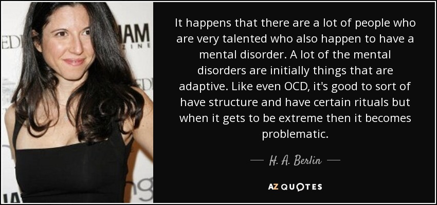 It happens that there are a lot of people who are very talented who also happen to have a mental disorder. A lot of the mental disorders are initially things that are adaptive. Like even OCD, it's good to sort of have structure and have certain rituals but when it gets to be extreme then it becomes problematic. - H. A. Berlin