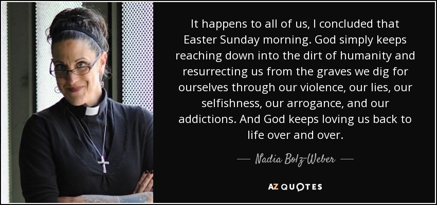 It happens to all of us, I concluded that Easter Sunday morning. God simply keeps reaching down into the dirt of humanity and resurrecting us from the graves we dig for ourselves through our violence, our lies, our selfishness, our arrogance, and our addictions. And God keeps loving us back to life over and over. - Nadia Bolz-Weber