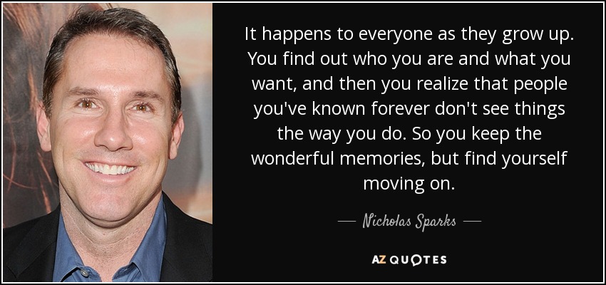 It happens to everyone as they grow up. You find out who you are and what you want, and then you realize that people you've known forever don't see things the way you do. So you keep the wonderful memories, but find yourself moving on. - Nicholas Sparks