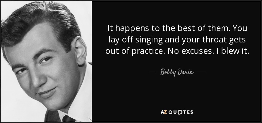 It happens to the best of them. You lay off singing and your throat gets out of practice. No excuses. I blew it. - Bobby Darin