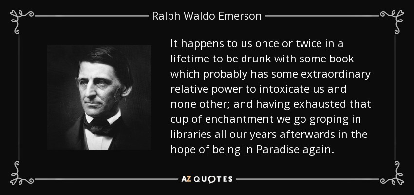 It happens to us once or twice in a lifetime to be drunk with some book which probably has some extraordinary relative power to intoxicate us and none other; and having exhausted that cup of enchantment we go groping in libraries all our years afterwards in the hope of being in Paradise again. - Ralph Waldo Emerson