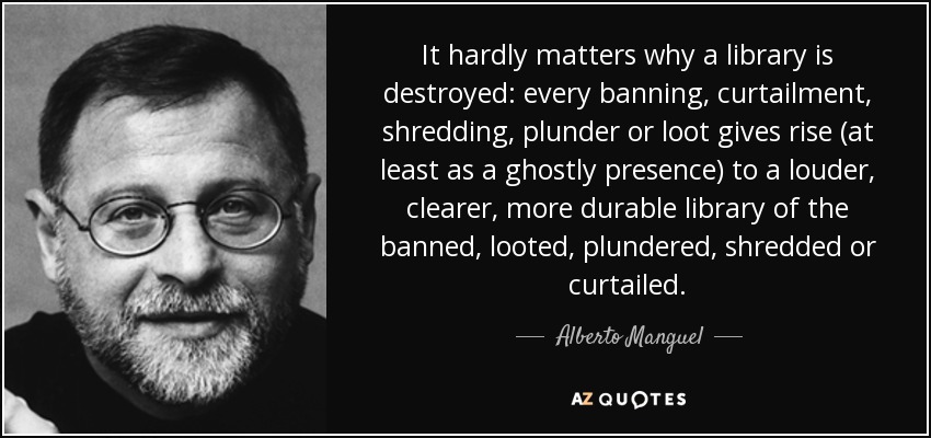 It hardly matters why a library is destroyed: every banning, curtailment, shredding, plunder or loot gives rise (at least as a ghostly presence) to a louder, clearer, more durable library of the banned, looted, plundered, shredded or curtailed. - Alberto Manguel