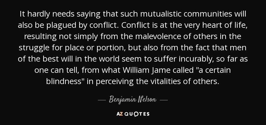 It hardly needs saying that such mutualistic communities will also be plagued by conflict. Conflict is at the very heart of life, resulting not simply from the malevolence of others in the struggle for place or portion, but also from the fact that men of the best will in the world seem to suffer incurably, so far as one can tell, from what William Jame called 