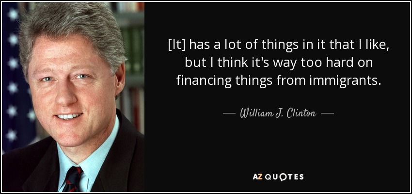 [It] has a lot of things in it that I like, but I think it's way too hard on financing things from immigrants. - William J. Clinton