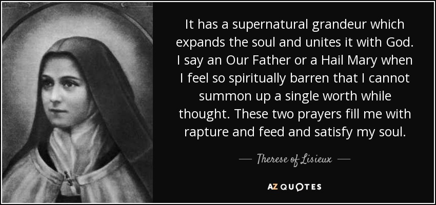 It has a supernatural grandeur which expands the soul and unites it with God. I say an Our Father or a Hail Mary when I feel so spiritually barren that I cannot summon up a single worth while thought. These two prayers fill me with rapture and feed and satisfy my soul. - Therese of Lisieux