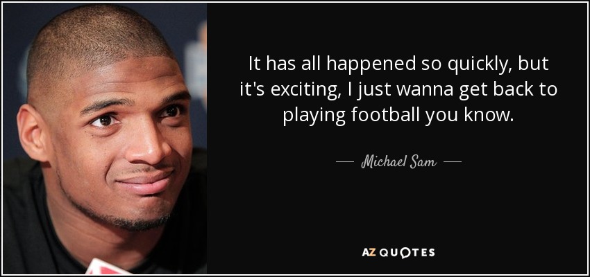 It has all happened so quickly, but it's exciting, I just wanna get back to playing football you know. - Michael Sam