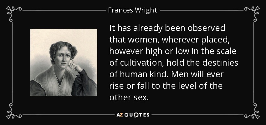 It has already been observed that women, wherever placed, however high or low in the scale of cultivation, hold the destinies of human kind. Men will ever rise or fall to the level of the other sex. - Frances Wright