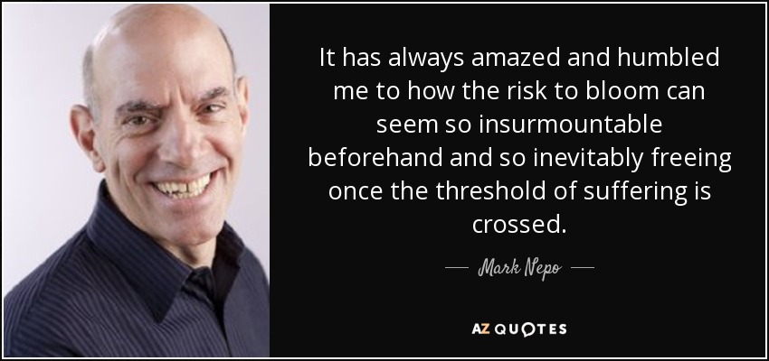 It has always amazed and humbled me to how the risk to bloom can seem so insurmountable beforehand and so inevitably freeing once the threshold of suffering is crossed. - Mark Nepo