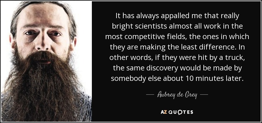 It has always appalled me that really bright scientists almost all work in the most competitive fields, the ones in which they are making the least difference. In other words, if they were hit by a truck, the same discovery would be made by somebody else about 10 minutes later. - Aubrey de Grey