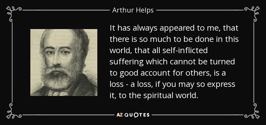 It has always appeared to me, that there is so much to be done in this world, that all self-inflicted suffering which cannot be turned to good account for others, is a loss - a loss, if you may so express it, to the spiritual world. - Arthur Helps