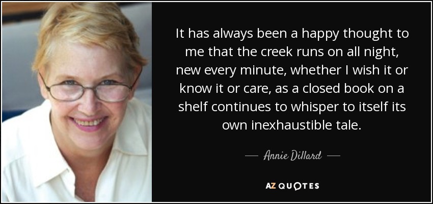 It has always been a happy thought to me that the creek runs on all night, new every minute, whether I wish it or know it or care, as a closed book on a shelf continues to whisper to itself its own inexhaustible tale. - Annie Dillard