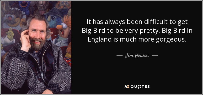 It has always been difficult to get Big Bird to be very pretty. Big Bird in England is much more gorgeous. - Jim Henson