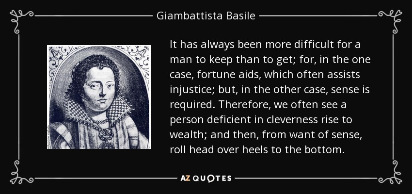 It has always been more difficult for a man to keep than to get; for, in the one case, fortune aids, which often assists injustice; but, in the other case, sense is required. Therefore, we often see a person deficient in cleverness rise to wealth; and then, from want of sense, roll head over heels to the bottom. - Giambattista Basile