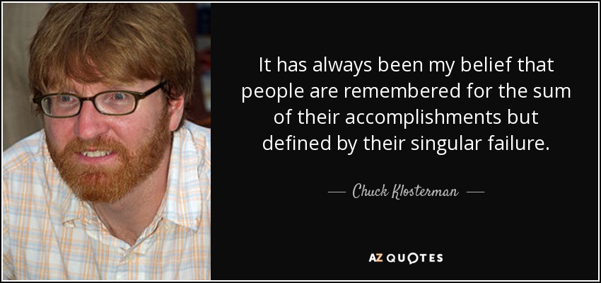 It has always been my belief that people are remembered for the sum of their accomplishments but defined by their singular failure. - Chuck Klosterman
