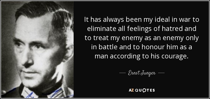 It has always been my ideal in war to eliminate all feelings of hatred and to treat my enemy as an enemy only in battle and to honour him as a man according to his courage. - Ernst Junger