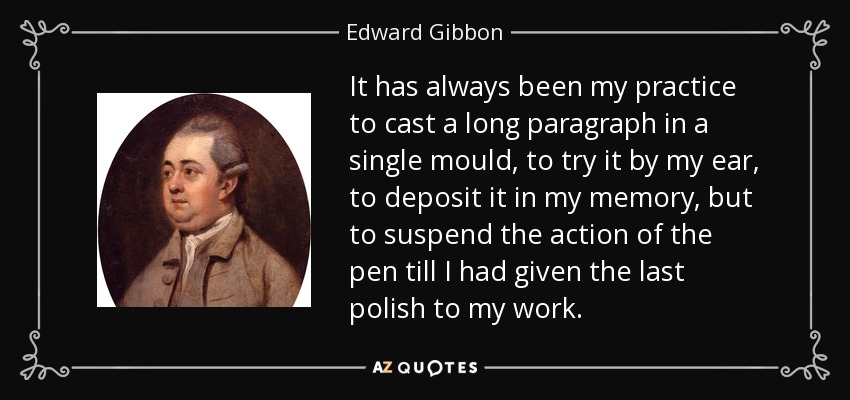 It has always been my practice to cast a long paragraph in a single mould, to try it by my ear, to deposit it in my memory, but to suspend the action of the pen till I had given the last polish to my work. - Edward Gibbon