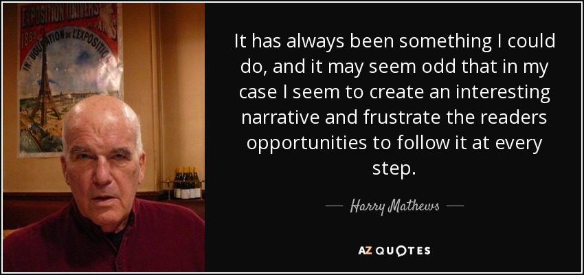 It has always been something I could do, and it may seem odd that in my case I seem to create an interesting narrative and frustrate the readers opportunities to follow it at every step. - Harry Mathews