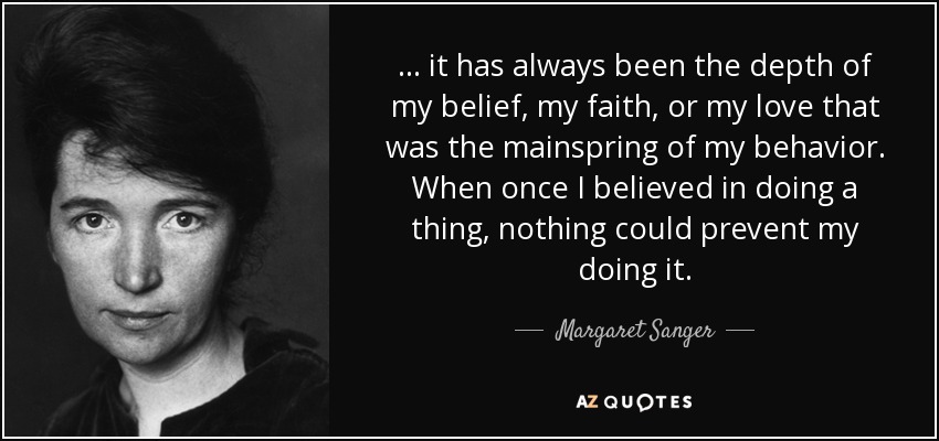 ... it has always been the depth of my belief, my faith, or my love that was the mainspring of my behavior. When once I believed in doing a thing, nothing could prevent my doing it. - Margaret Sanger