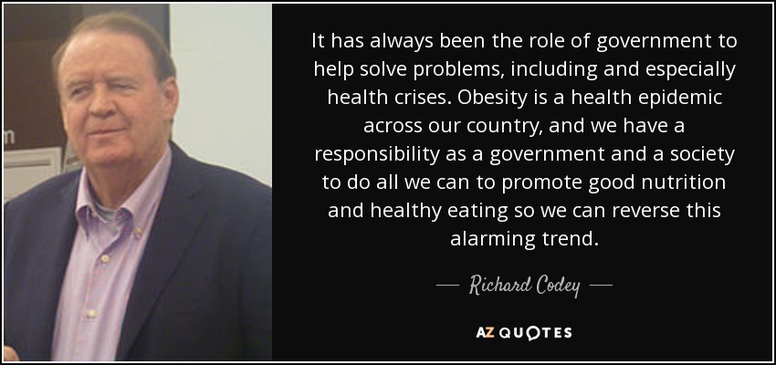 It has always been the role of government to help solve problems, including and especially health crises. Obesity is a health epidemic across our country, and we have a responsibility as a government and a society to do all we can to promote good nutrition and healthy eating so we can reverse this alarming trend. - Richard Codey