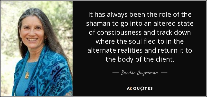 It has always been the role of the shaman to go into an altered state of consciousness and track down where the soul fled to in the alternate realities and return it to the body of the client. - Sandra Ingerman