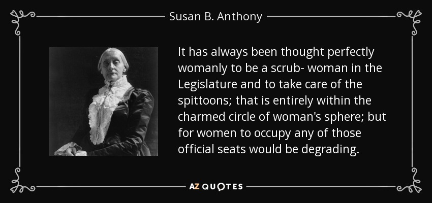 It has always been thought perfectly womanly to be a scrub- woman in the Legislature and to take care of the spittoons; that is entirely within the charmed circle of woman's sphere; but for women to occupy any of those official seats would be degrading. - Susan B. Anthony