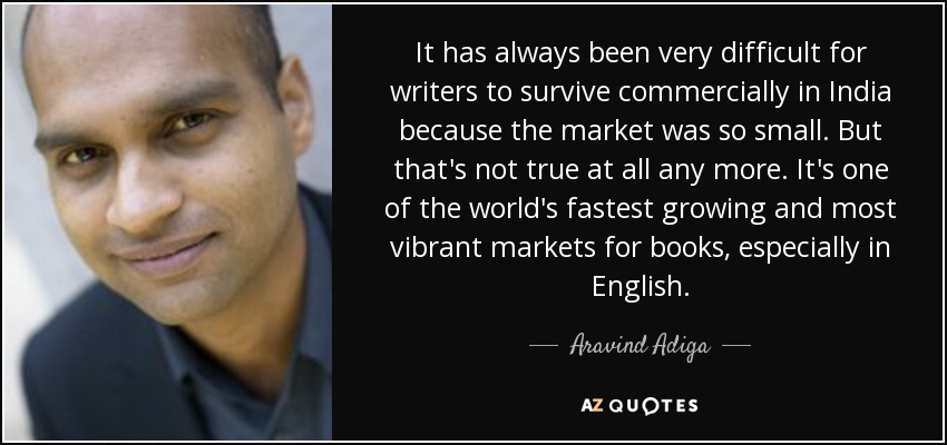 It has always been very difficult for writers to survive commercially in India because the market was so small. But that's not true at all any more. It's one of the world's fastest growing and most vibrant markets for books, especially in English. - Aravind Adiga