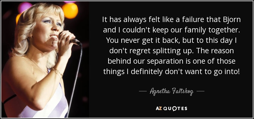 It has always felt like a failure that Bjorn and I couldn't keep our family together. You never get it back, but to this day I don't regret splitting up. The reason behind our separation is one of those things I definitely don't want to go into! - Agnetha Faltskog