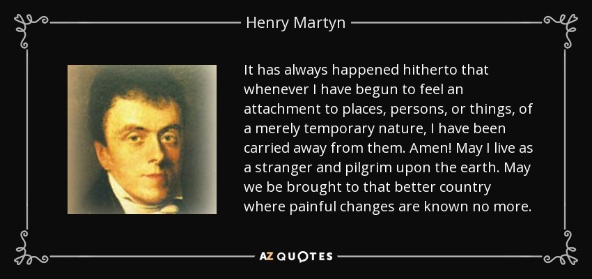 It has always happened hitherto that whenever I have begun to feel an attachment to places, persons, or things, of a merely temporary nature, I have been carried away from them. Amen! May I live as a stranger and pilgrim upon the earth. May we be brought to that better country where painful changes are known no more. - Henry Martyn