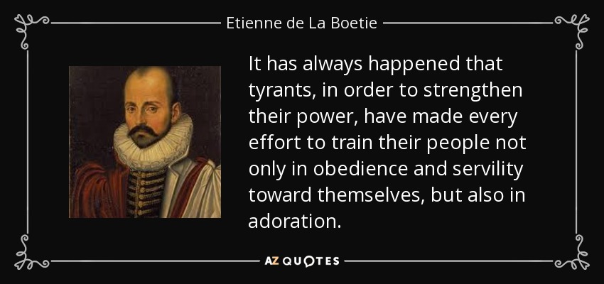 It has always happened that tyrants, in order to strengthen their power, have made every effort to train their people not only in obedience and servility toward themselves, but also in adoration. - Etienne de La Boetie