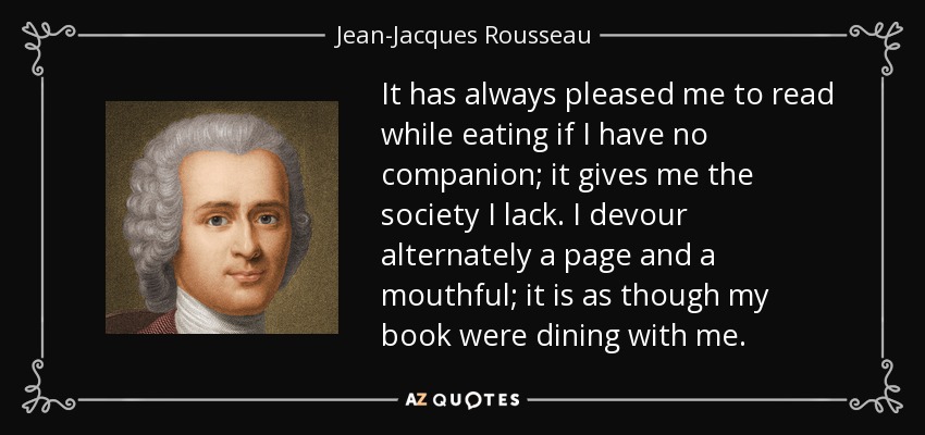 It has always pleased me to read while eating if I have no companion; it gives me the society I lack. I devour alternately a page and a mouthful; it is as though my book were dining with me. - Jean-Jacques Rousseau