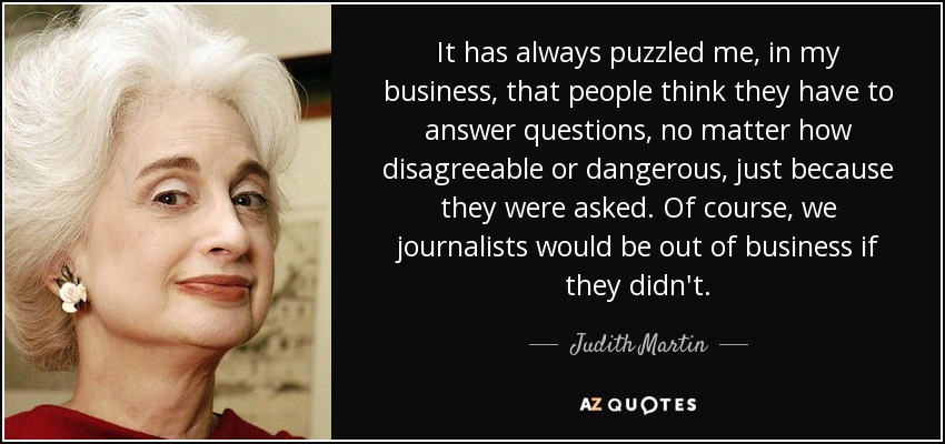 It has always puzzled me, in my business, that people think they have to answer questions, no matter how disagreeable or dangerous, just because they were asked. Of course, we journalists would be out of business if they didn't. - Judith Martin