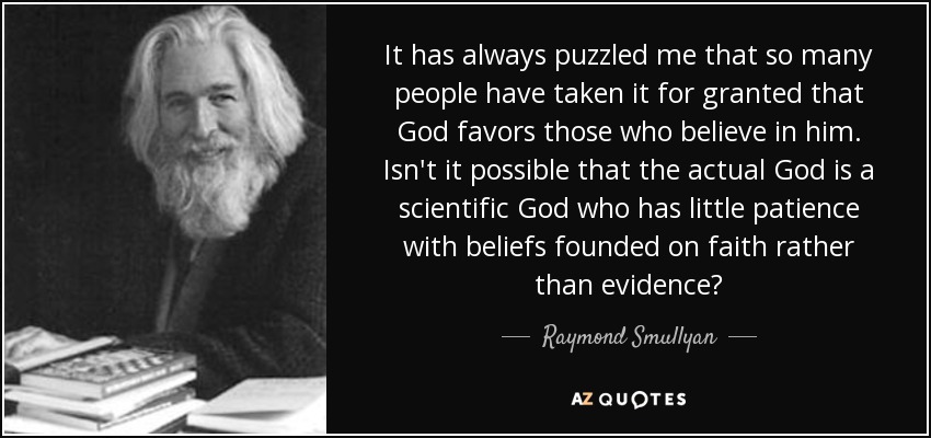 It has always puzzled me that so many people have taken it for granted that God favors those who believe in him. Isn't it possible that the actual God is a scientific God who has little patience with beliefs founded on faith rather than evidence? - Raymond Smullyan