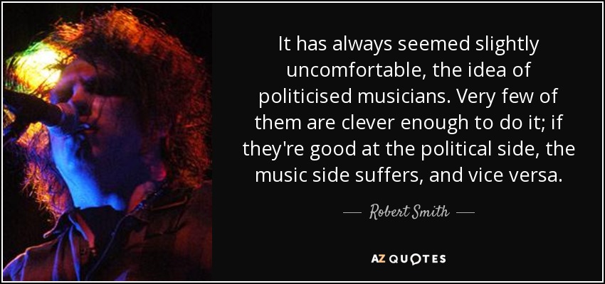 It has always seemed slightly uncomfortable, the idea of politicised musicians. Very few of them are clever enough to do it; if they're good at the political side, the music side suffers, and vice versa. - Robert Smith