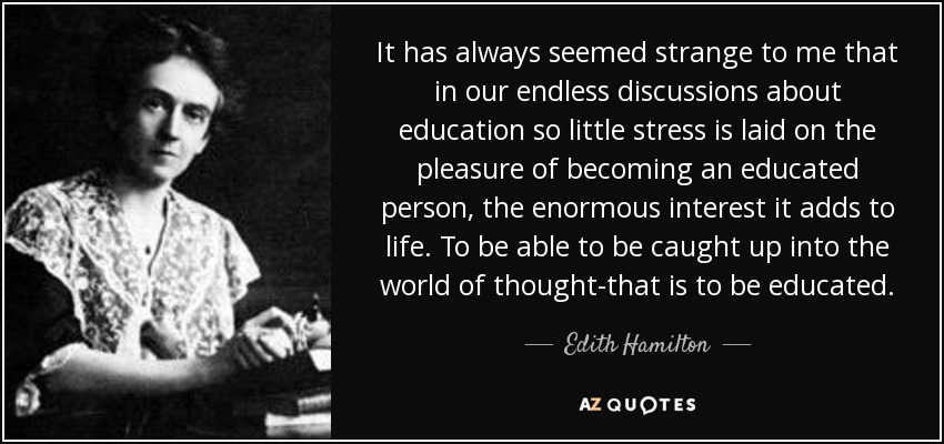 It has always seemed strange to me that in our endless discussions about education so little stress is laid on the pleasure of becoming an educated person, the enormous interest it adds to life. To be able to be caught up into the world of thought-that is to be educated. - Edith Hamilton
