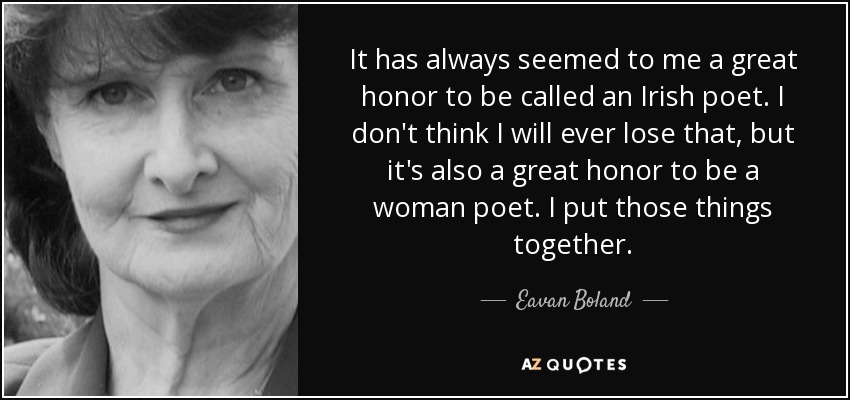 It has always seemed to me a great honor to be called an Irish poet. I don't think I will ever lose that, but it's also a great honor to be a woman poet. I put those things together. - Eavan Boland