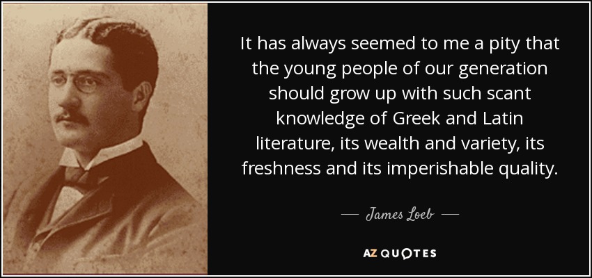It has always seemed to me a pity that the young people of our generation should grow up with such scant knowledge of Greek and Latin literature, its wealth and variety, its freshness and its imperishable quality. - James Loeb
