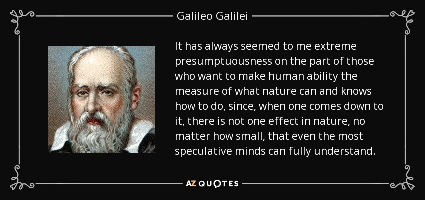 It has always seemed to me extreme presumptuousness on the part of those who want to make human ability the measure of what nature can and knows how to do, since, when one comes down to it, there is not one effect in nature, no matter how small, that even the most speculative minds can fully understand. - Galileo Galilei