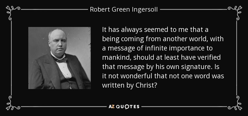 It has always seemed to me that a being coming from another world, with a message of infinite importance to mankind, should at least have verified that message by his own signature. Is it not wonderful that not one word was written by Christ? - Robert Green Ingersoll