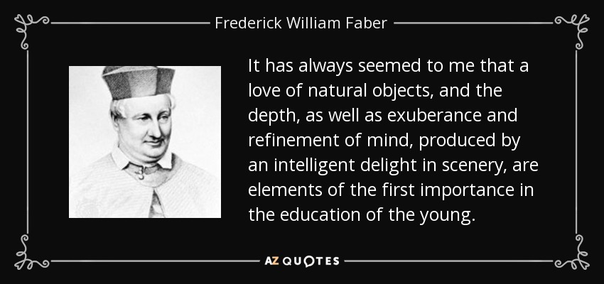 It has always seemed to me that a love of natural objects, and the depth, as well as exuberance and refinement of mind, produced by an intelligent delight in scenery, are elements of the first importance in the education of the young. - Frederick William Faber