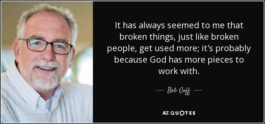 It has always seemed to me that broken things, just like broken people, get used more; it's probably because God has more pieces to work with. - Bob Goff